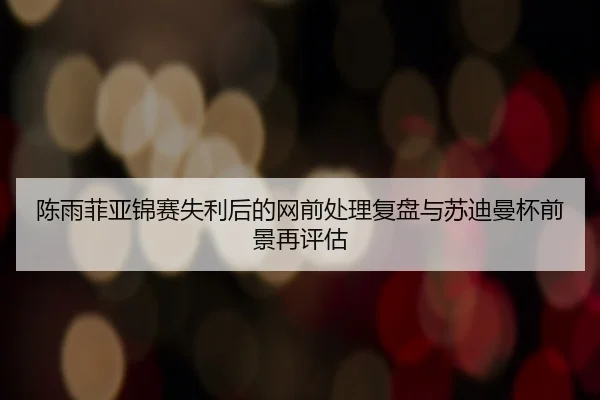 陈雨菲亚锦赛失利后的网前处理复盘与苏迪曼杯前景再评估